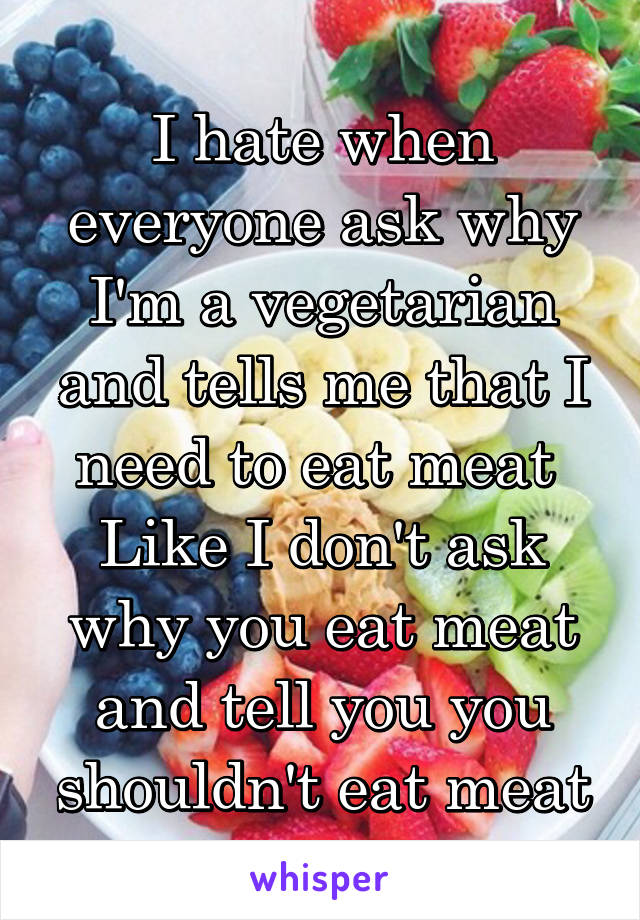 I hate when everyone ask why I'm a vegetarian and tells me that I need to eat meat 
Like I don't ask why you eat meat and tell you you shouldn't eat meat