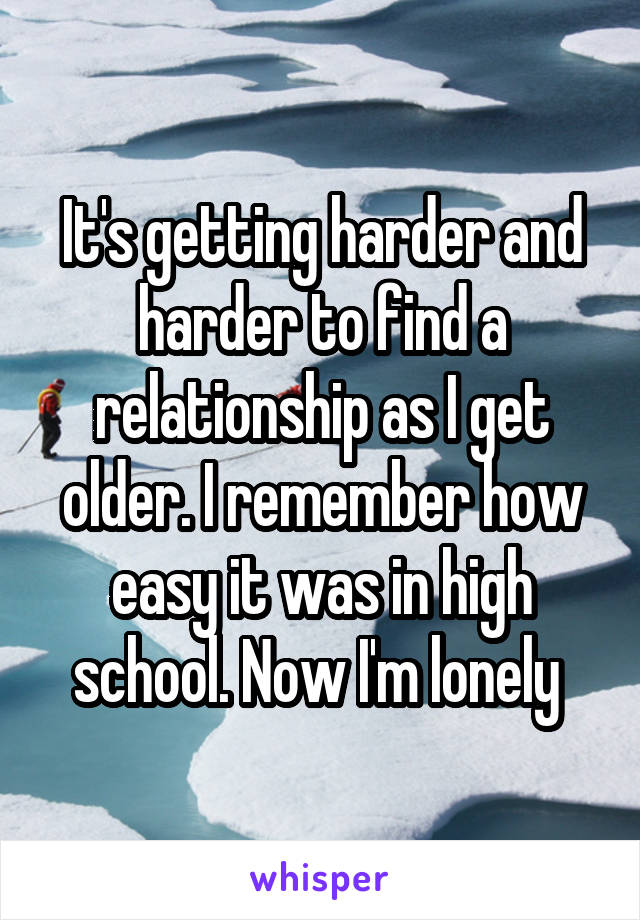 It's getting harder and harder to find a relationship as I get older. I remember how easy it was in high school. Now I'm lonely 