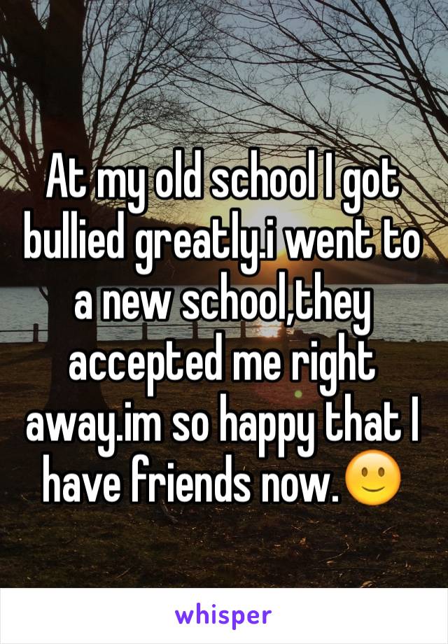 At my old school I got bullied greatly.i went to a new school,they accepted me right away.im so happy that I have friends now.🙂