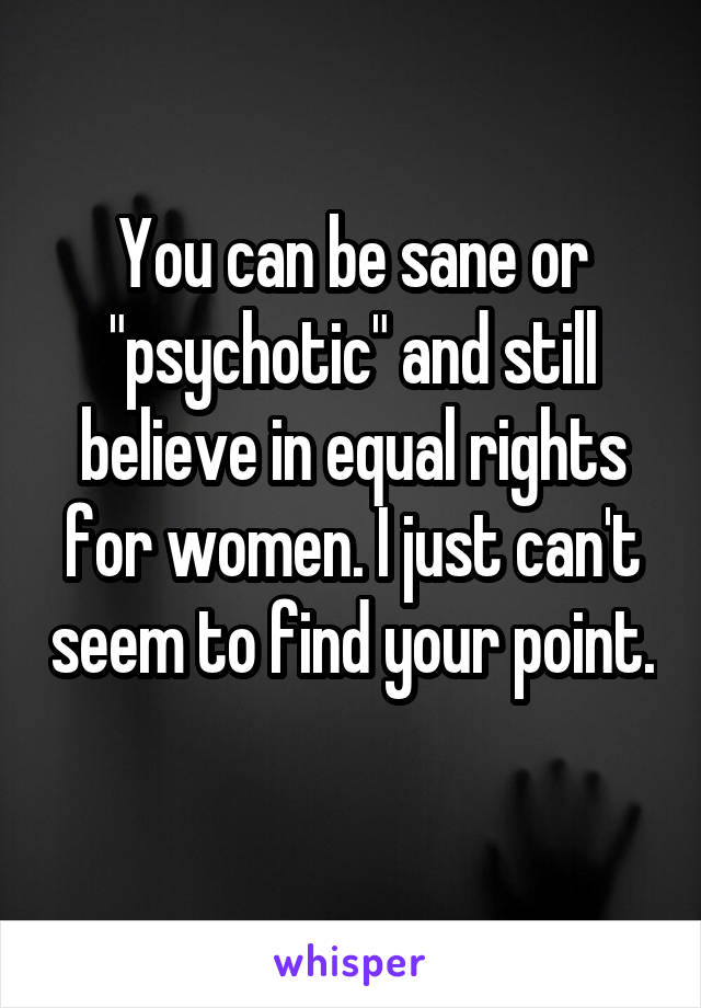 You can be sane or "psychotic" and still believe in equal rights for women. I just can't seem to find your point. 