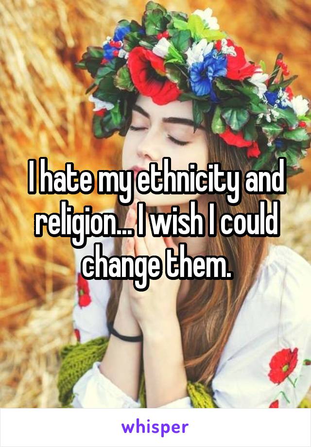 I hate my ethnicity and religion... I wish I could change them.