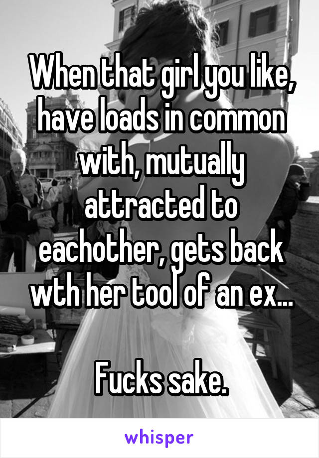 When that girl you like, have loads in common with, mutually attracted to eachother, gets back wth her tool of an ex...

Fucks sake.
