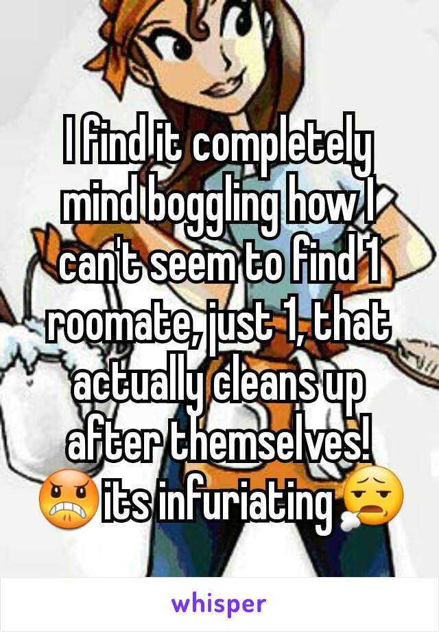 I find it completely mind boggling how I can't seem to find 1 roomate, just 1, that actually cleans up after themselves! 😠its infuriating😧