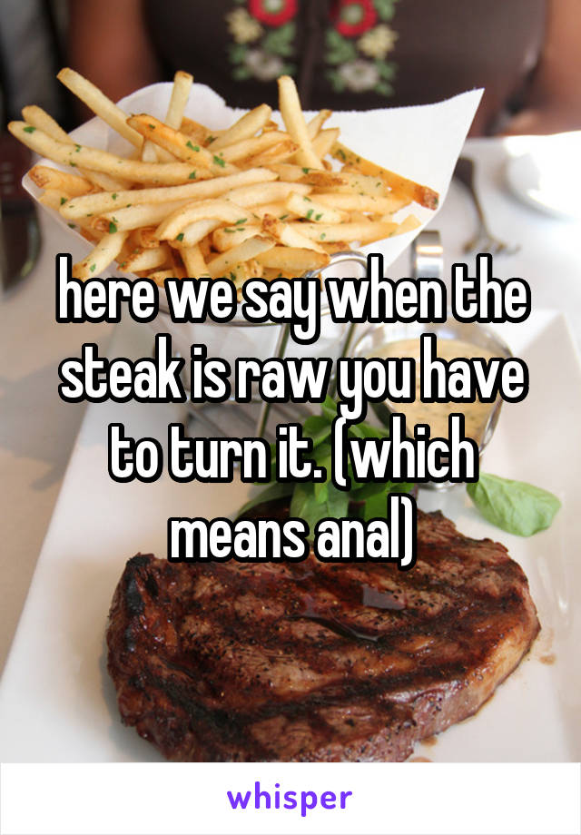 here we say when the steak is raw you have to turn it. (which means anal)