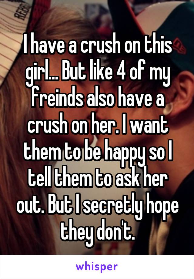 I have a crush on this girl... But like 4 of my freinds also have a crush on her. I want them to be happy so I tell them to ask her out. But I secretly hope they don't.