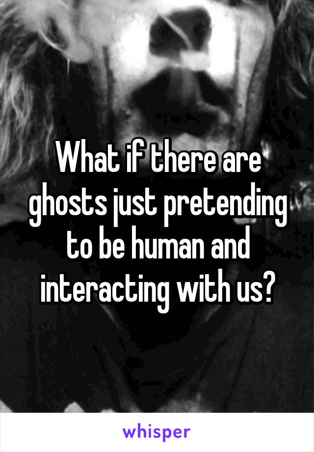 What if there are ghosts just pretending to be human and interacting with us?