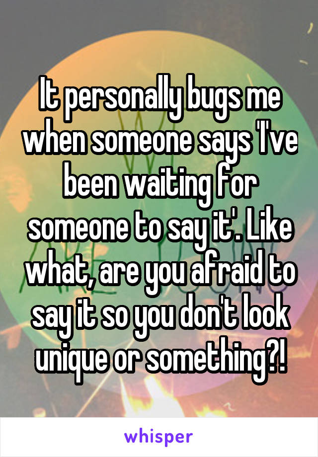 It personally bugs me when someone says 'I've been waiting for someone to say it'. Like what, are you afraid to say it so you don't look unique or something?!
