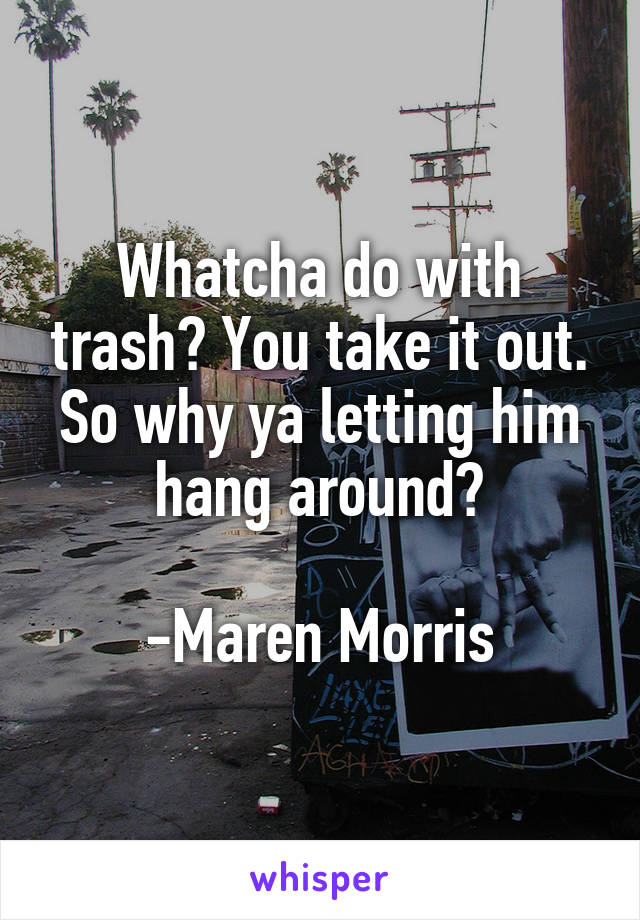 Whatcha do with trash? You take it out. So why ya letting him hang around?

-Maren Morris