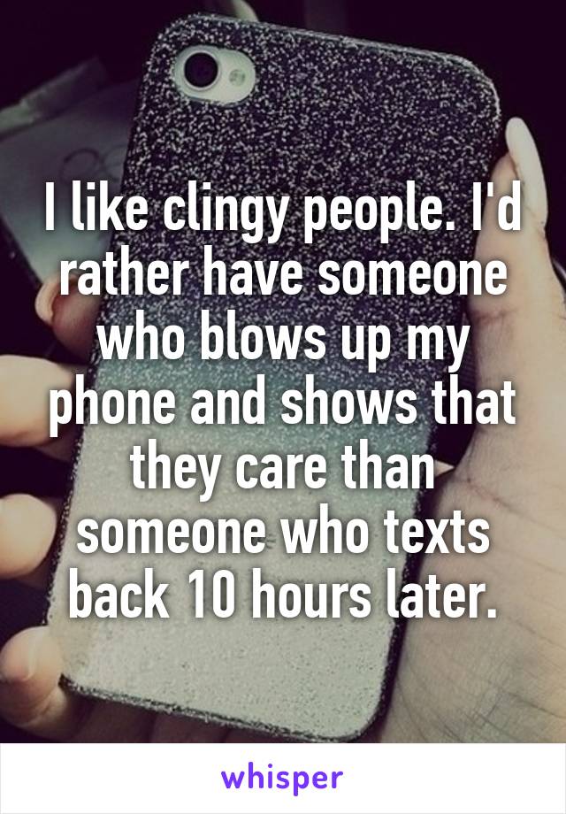 I like clingy people. I'd rather have someone who blows up my phone and shows that they care than someone who texts back 10 hours later.