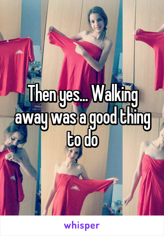 Then yes... Walking away was a good thing to do