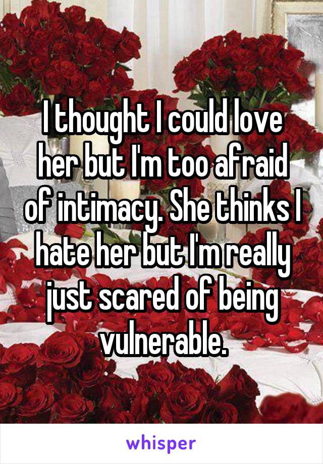 I thought I could love her but I'm too afraid of intimacy. She thinks I hate her but I'm really
just scared of being vulnerable.