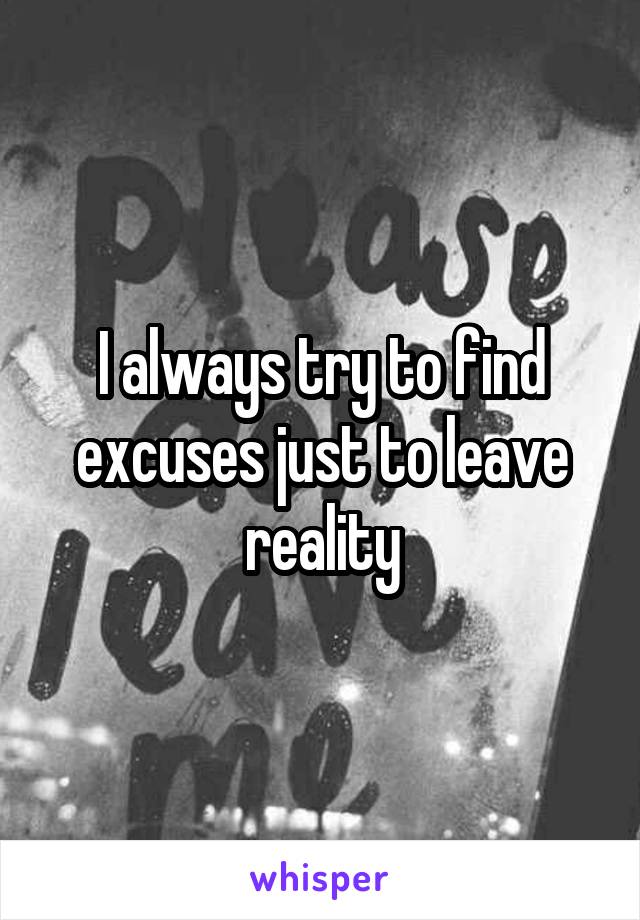 I always try to find excuses just to leave reality