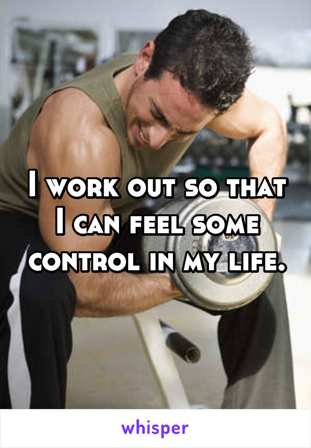 I work out so that I can feel some control in my life.