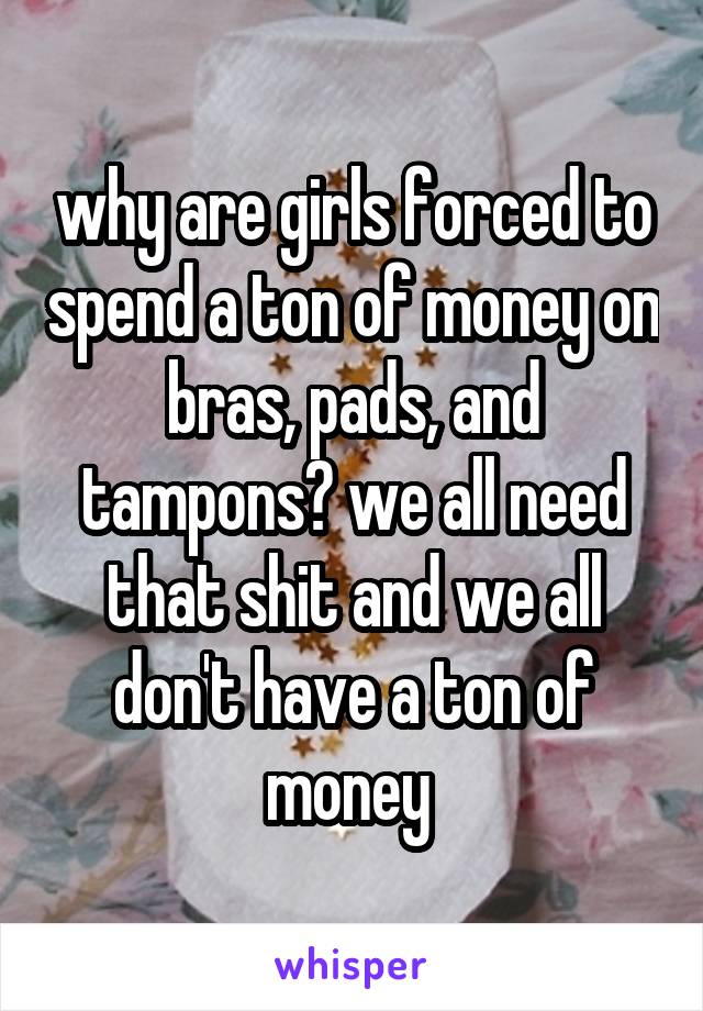 why are girls forced to spend a ton of money on bras, pads, and tampons? we all need that shit and we all don't have a ton of money 