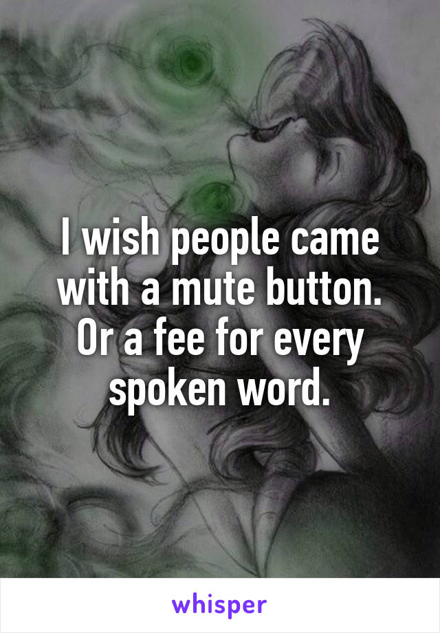 I wish people came with a mute button.
Or a fee for every spoken word.