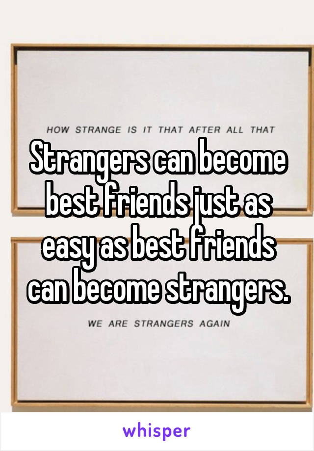Strangers can become best friends just as easy as best friends can become strangers.