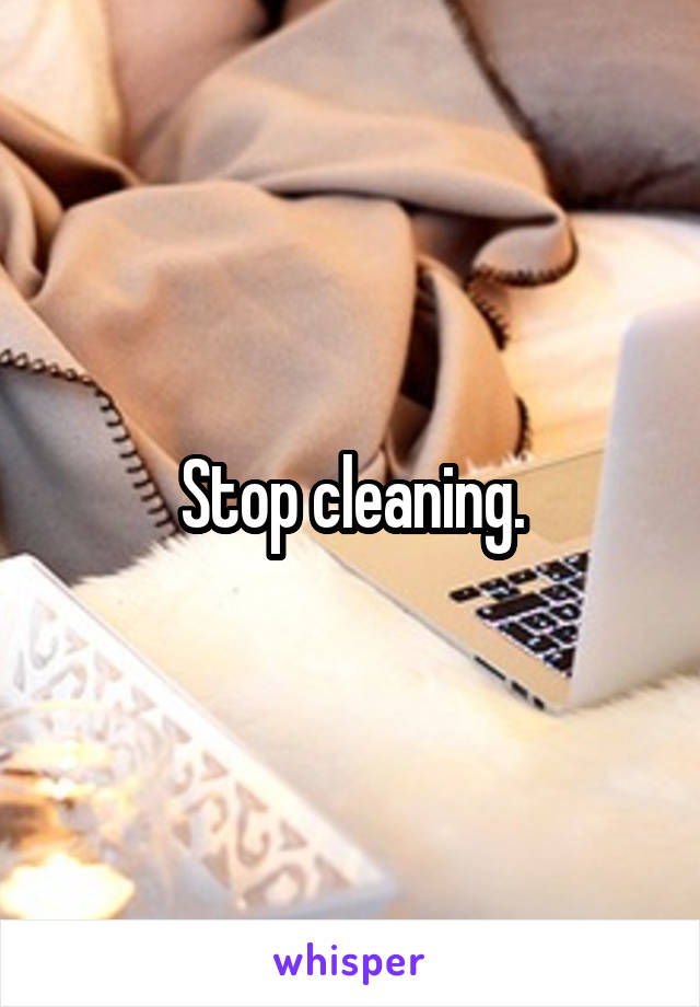 Stop cleaning.
