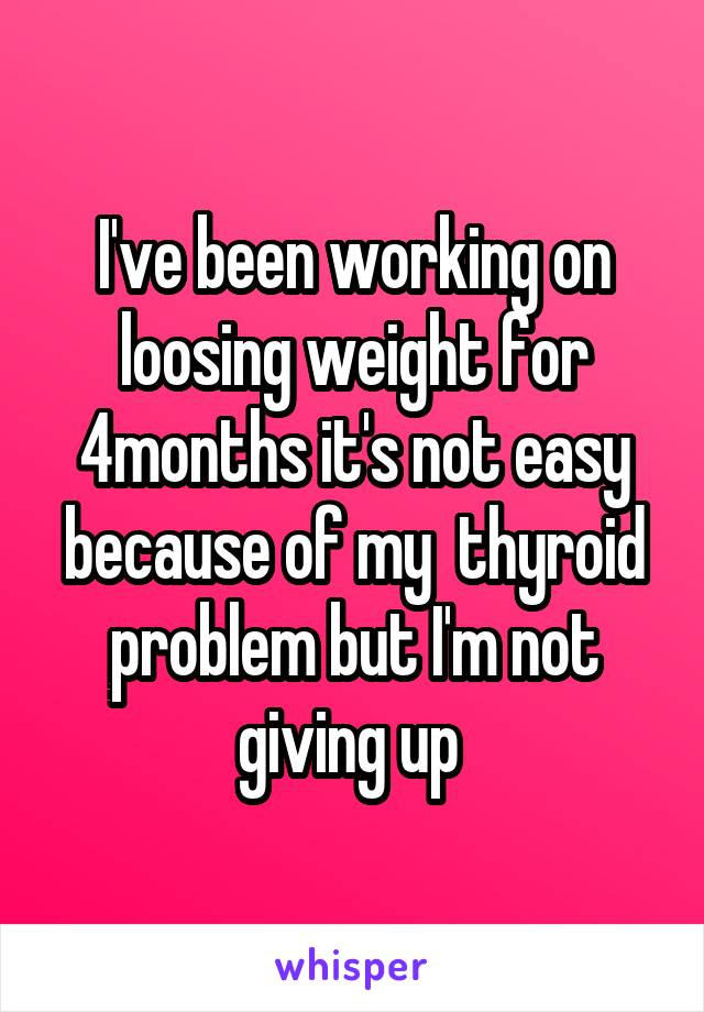 I've been working on loosing weight for 4months it's not easy because of my  thyroid problem but I'm not giving up 