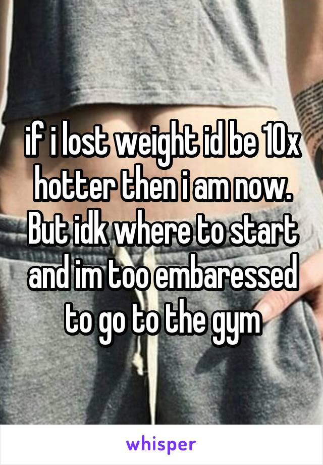 if i lost weight id be 10x hotter then i am now. But idk where to start and im too embaressed to go to the gym