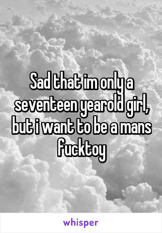 Sad that im only a seventeen yearold girl, but i want to be a mans fucktoy