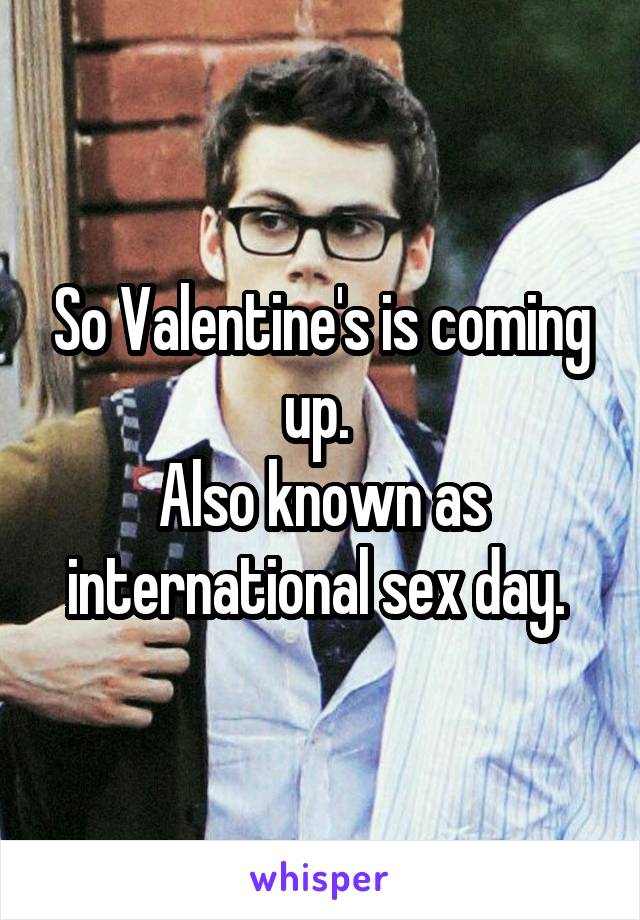 So Valentine's is coming up. 
Also known as international sex day. 