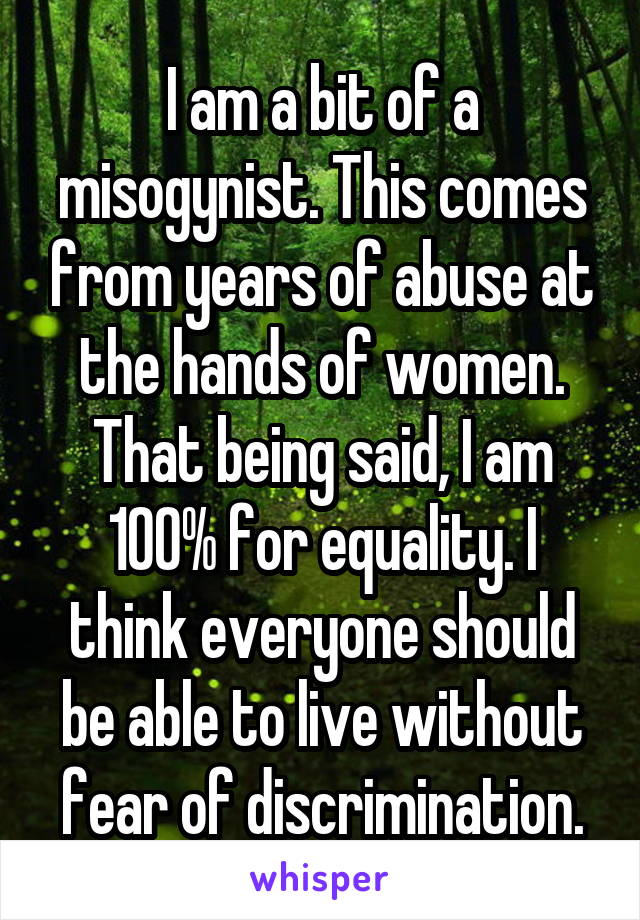 I am a bit of a misogynist. This comes from years of abuse at the hands of women. That being said, I am 100% for equality. I think everyone should be able to live without fear of discrimination.