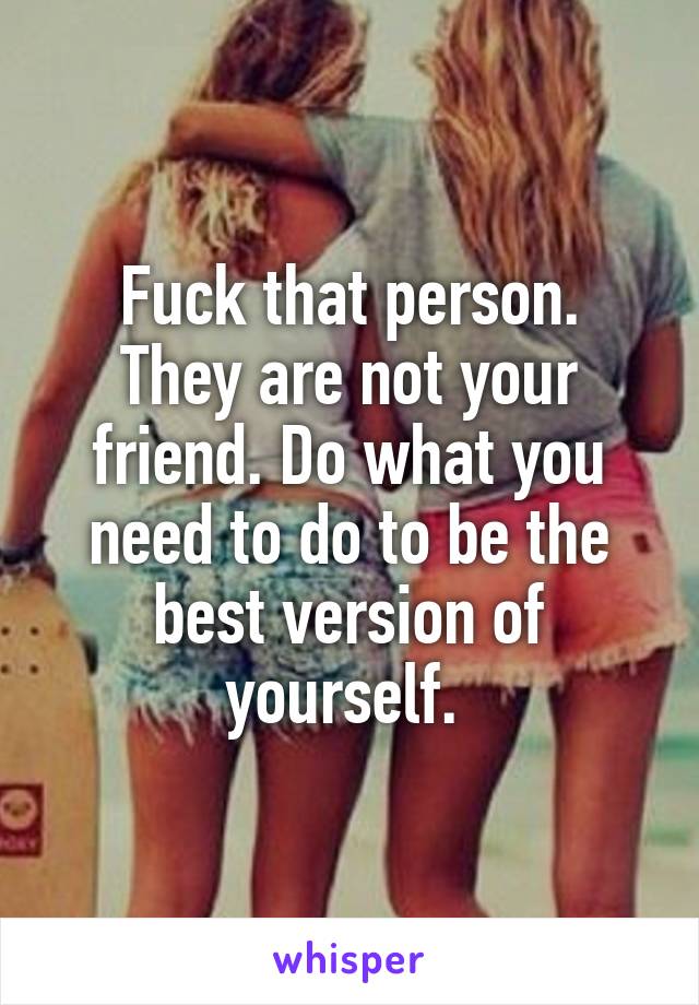 Fuck that person.
They are not your friend. Do what you need to do to be the best version of yourself. 