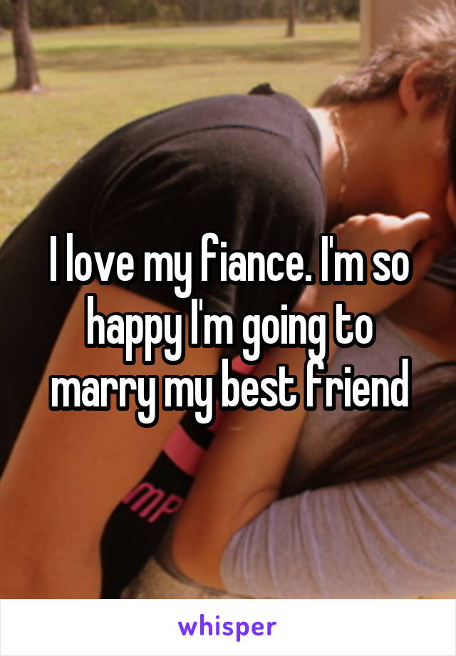 I love my fiance. I'm so happy I'm going to marry my best friend
