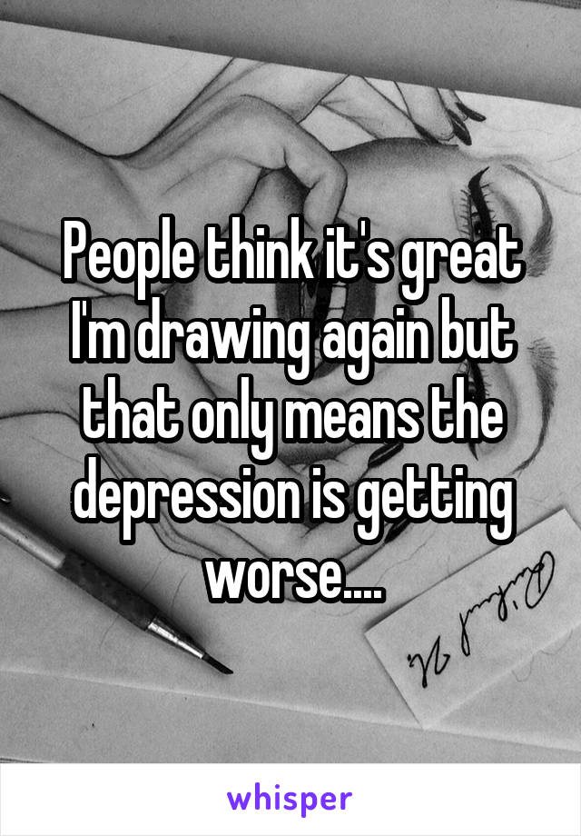 People think it's great I'm drawing again but that only means the depression is getting worse....