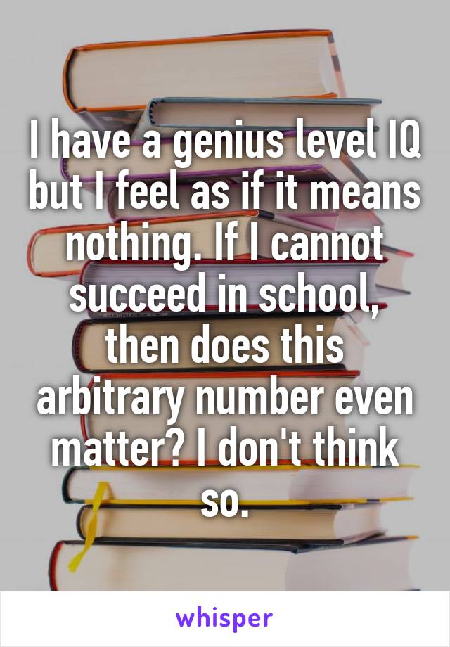 I have a genius level IQ but I feel as if it means nothing. If I cannot succeed in school, then does this arbitrary number even matter? I don't think so.