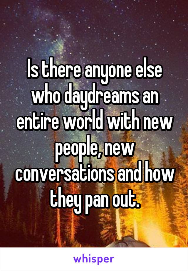 Is there anyone else who daydreams an entire world with new people, new conversations and how they pan out.