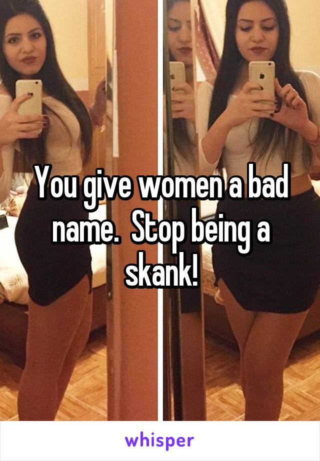 You give women a bad name.  Stop being a skank!