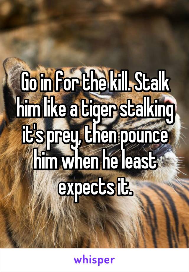 Go in for the kill. Stalk him like a tiger stalking it's prey, then pounce him when he least expects it.
