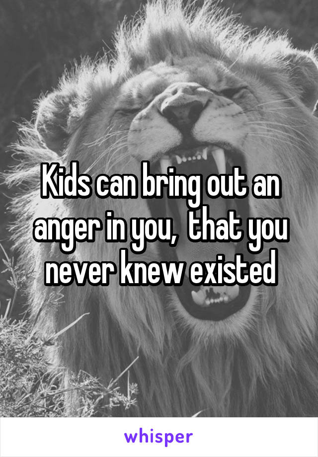 Kids can bring out an anger in you,  that you never knew existed