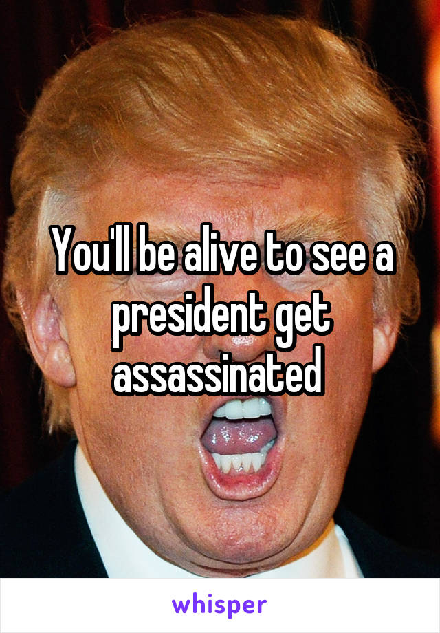 You'll be alive to see a president get assassinated 