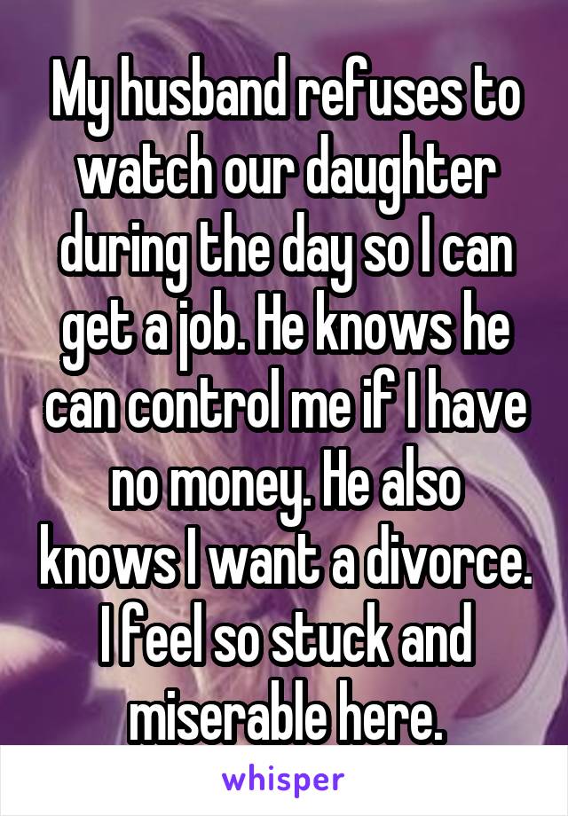 My husband refuses to watch our daughter during the day so I can get a job. He knows he can control me if I have no money. He also knows I want a divorce. I feel so stuck and miserable here.