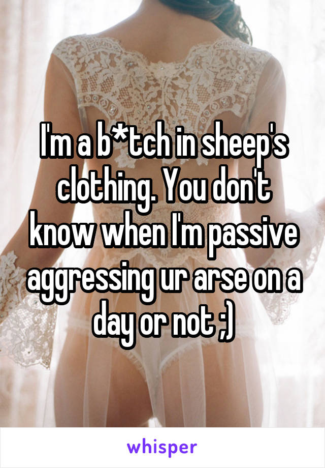 I'm a b*tch in sheep's clothing. You don't know when I'm passive aggressing ur arse on a day or not ;)
