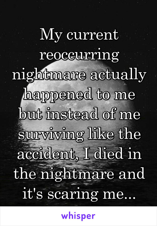 My current reoccurring nightmare actually happened to me but instead of me surviving like the accident, I died in the nightmare and it's scaring me...