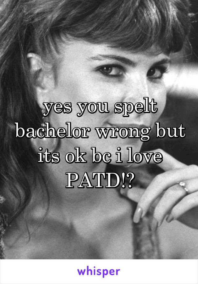 yes you spelt bachelor wrong but its ok bc i love PATD!😝