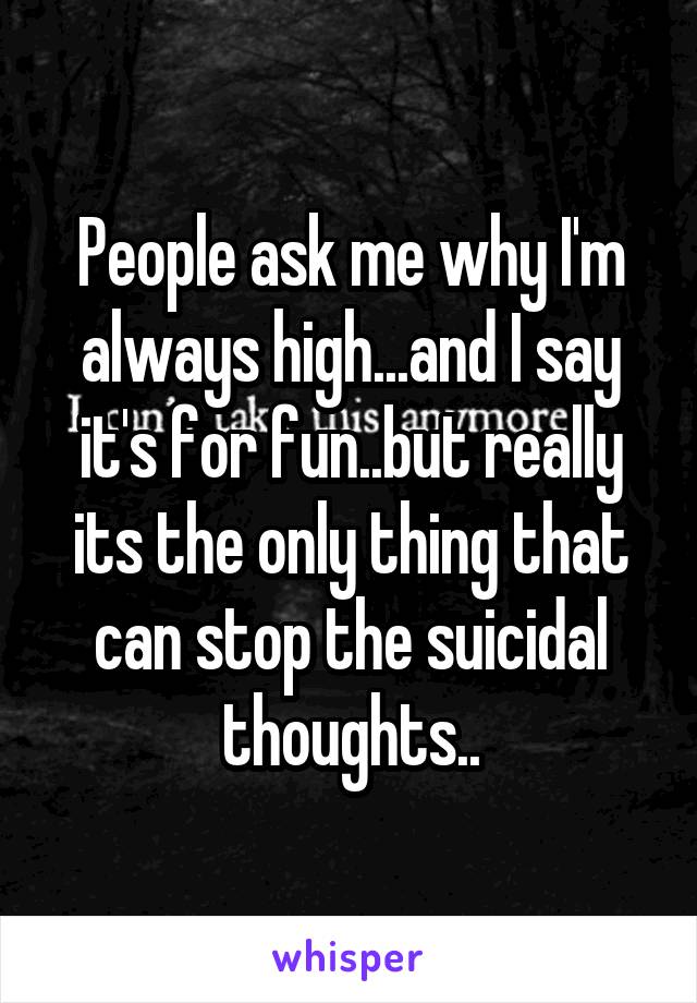 People ask me why I'm always high...and I say it's for fun..but really its the only thing that can stop the suicidal thoughts..