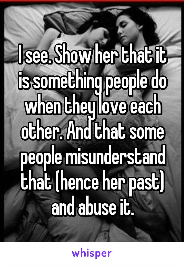 I see. Show her that it is something people do when they love each other. And that some people misunderstand that (hence her past) and abuse it.