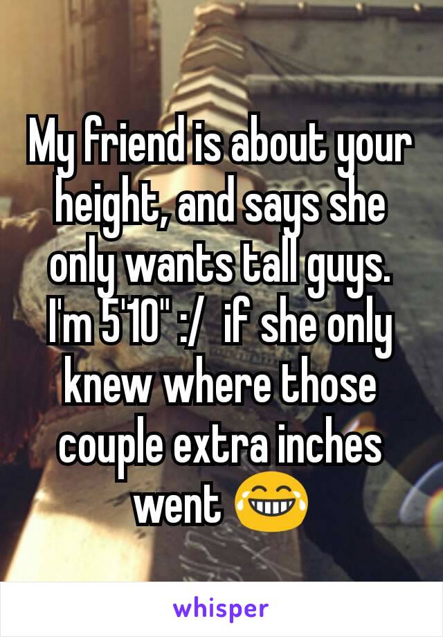 My friend is about your height, and says she only wants tall guys. I'm 5'10" :/  if she only knew where those couple extra inches went 😂