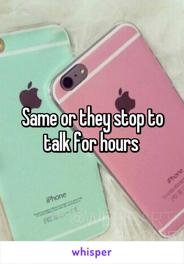 Same or they stop to talk for hours 
