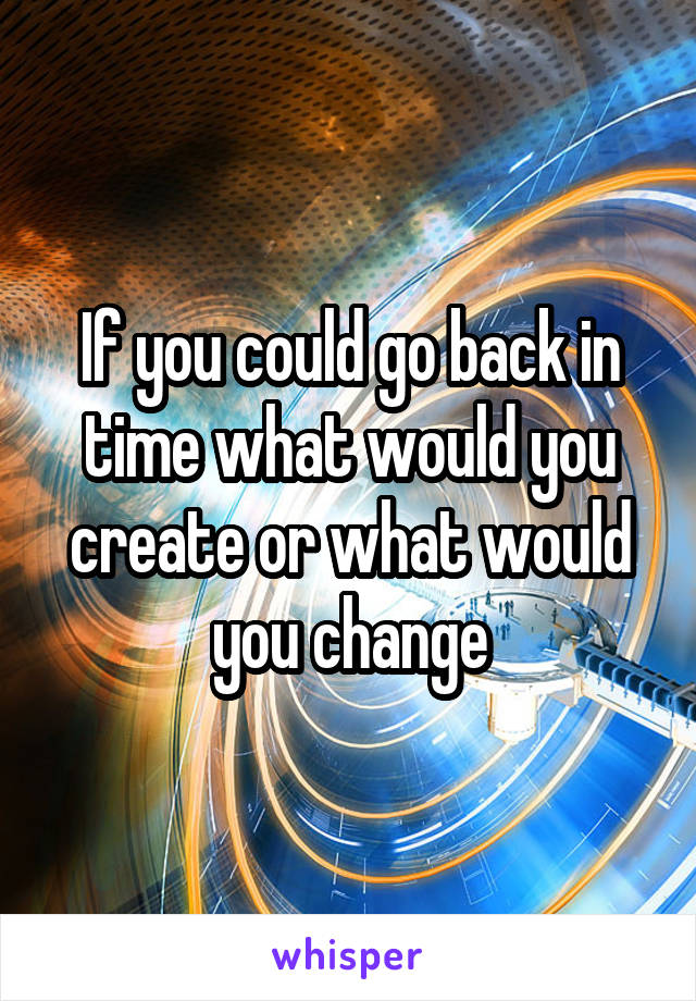 If you could go back in time what would you create or what would you change