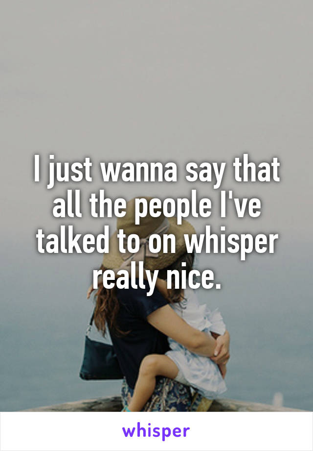 I just wanna say that all the people I've talked to on whisper really nice.