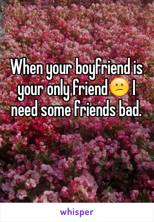 When your boyfriend is your only friend😕 I need some friends bad. 