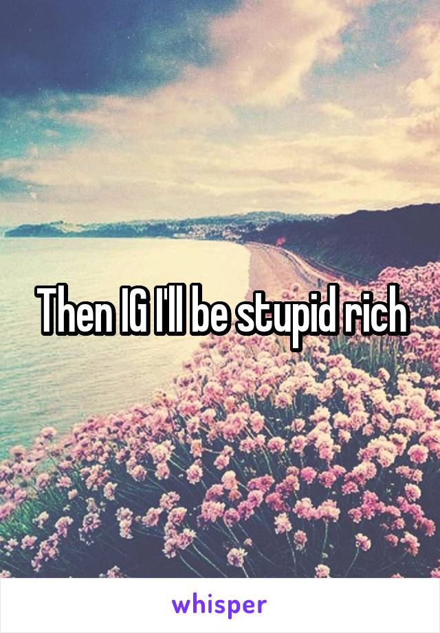 Then IG I'll be stupid rich