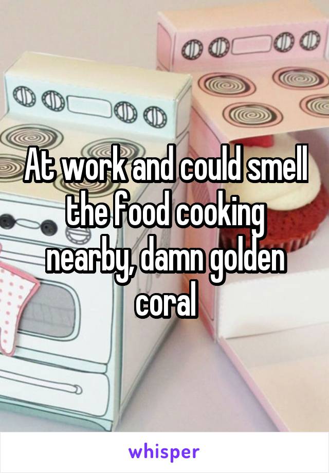 At work and could smell the food cooking nearby, damn golden coral