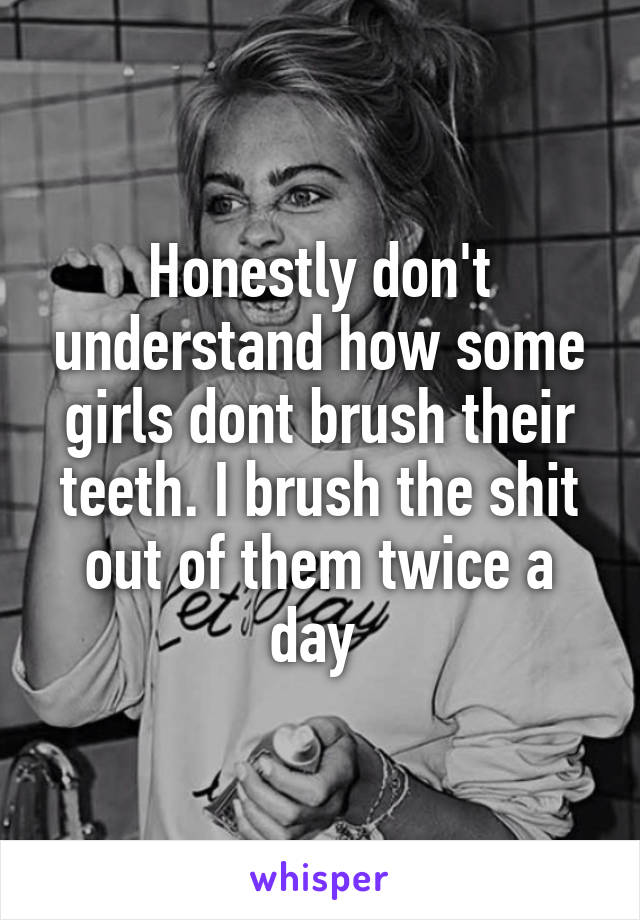Honestly don't understand how some girls dont brush their teeth. I brush the shit out of them twice a day 