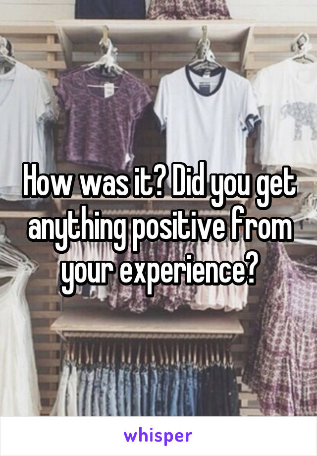 How was it? Did you get anything positive from your experience?